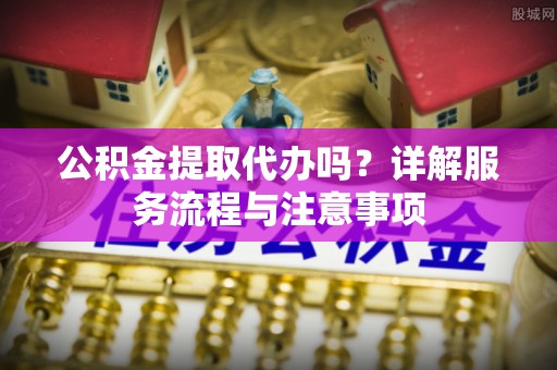西昌公积金提取代办吗？详解服务流程与注意事项