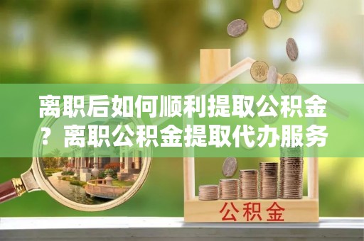 西昌离职后如何顺利提取公积金？离职公积金提取代办服务帮你搞定！