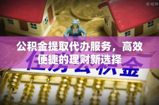 西昌公积金提取代办服务，高效便捷的理财新选择