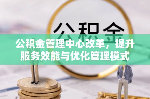 西昌公积金管理中心改革，提升服务效能与优化管理模式
