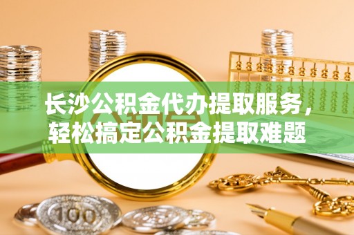 西昌长沙公积金代办提取服务，轻松搞定公积金提取难题