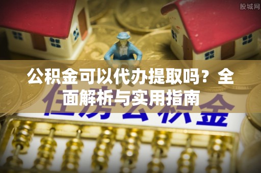 西昌公积金可以代办提取吗？全面解析与实用指南