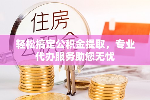 西昌轻松搞定公积金提取，专业代办服务助您无忧