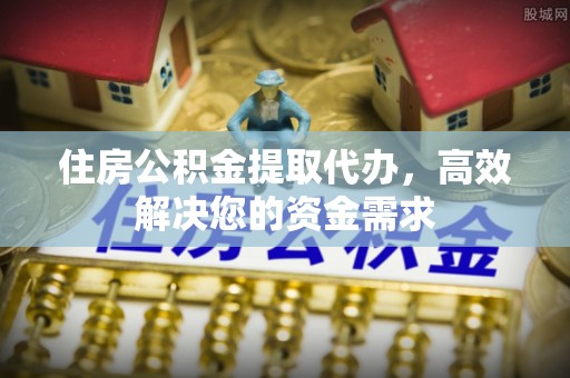 西昌住房公积金提取代办，高效解决您的资金需求