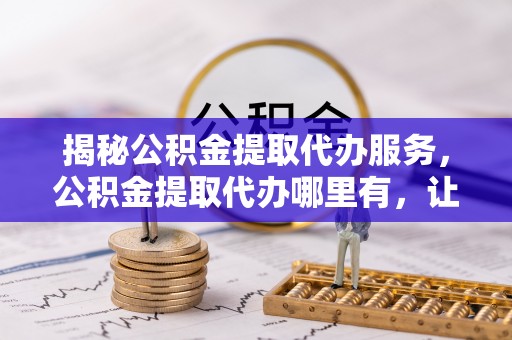 西昌揭秘公积金提取代办服务，公积金提取代办哪里有，让你省时省心的解决方案