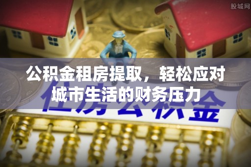 西昌公积金租房提取，轻松应对城市生活的财务压力