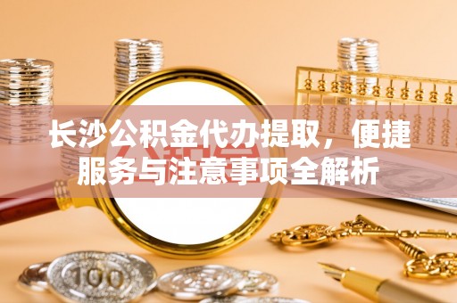 西昌长沙公积金代办提取，便捷服务与注意事项全解析