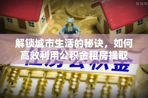 西昌解锁城市生活的秘诀，如何高效利用公积金租房提取
