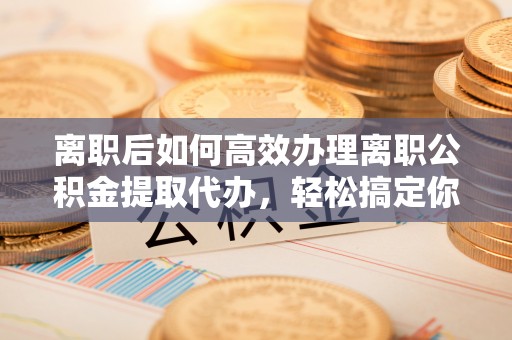 西昌离职后如何高效办理离职公积金提取代办，轻松搞定你的公积金