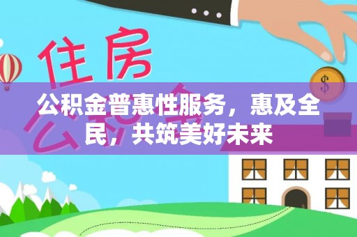 西昌公积金普惠性服务，惠及全民，共筑美好未来