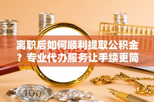 西昌离职后如何顺利提取公积金？专业代办服务让手续更简单