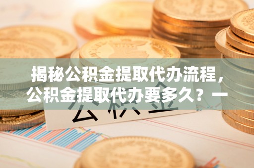 西昌揭秘公积金提取代办流程，公积金提取代办要多久？一文读懂