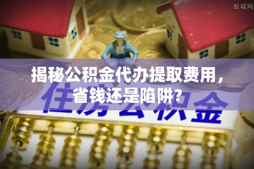 西昌揭秘公积金代办提取费用，省钱还是陷阱？